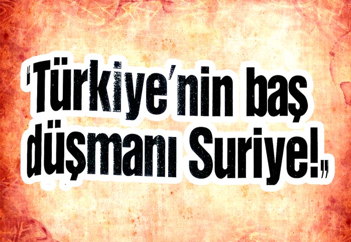 "Türkiye'nin baş düşmanı Suriye!"